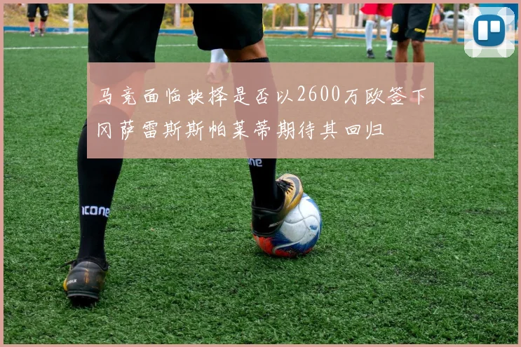 马竞面临抉择是否以2600万欧签下冈萨雷斯斯帕莱蒂期待其回归