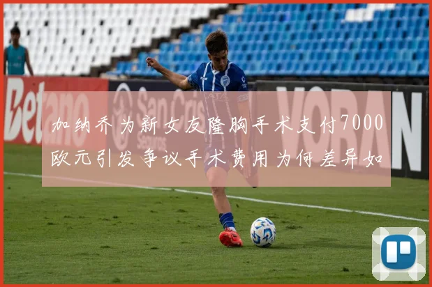 加纳乔为新女友隆胸手术支付7000欧元引发争议手术费用为何差异如此之大