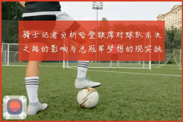 骑士记者分析哈登缺席对球队东决之路的影响与总冠军梦想的现实挑战
