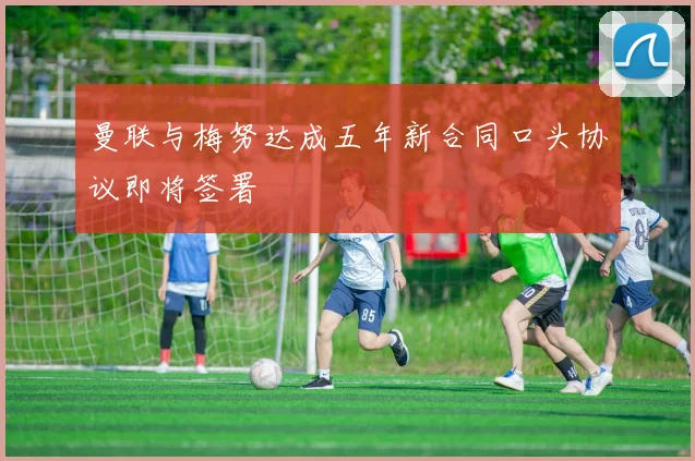 曼联与梅努达成五年新合同口头协议即将签署