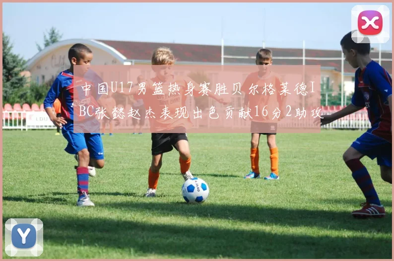 中国U17男篮热身赛胜贝尔格莱德IBC张懿赵杰表现出色贡献16分2助攻2抢断