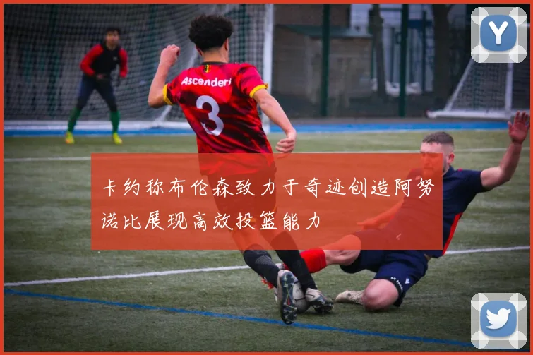 卡约称布伦森致力于奇迹创造阿努诺比展现高效投篮能力