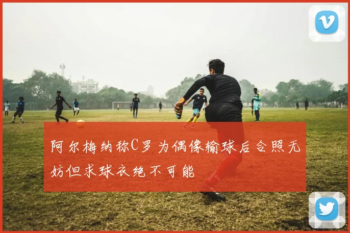 阿尔梅纳称C罗为偶像输球后合照无妨但求球衣绝不可能