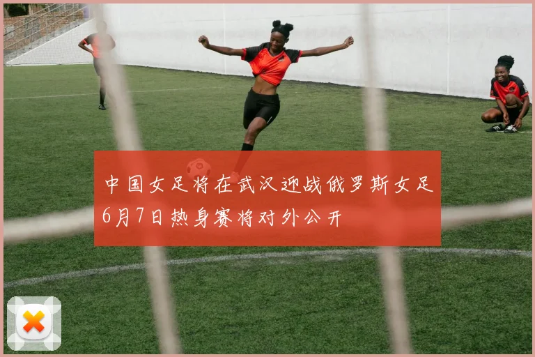 中国女足将在武汉迎战俄罗斯女足6月7日热身赛将对外公开