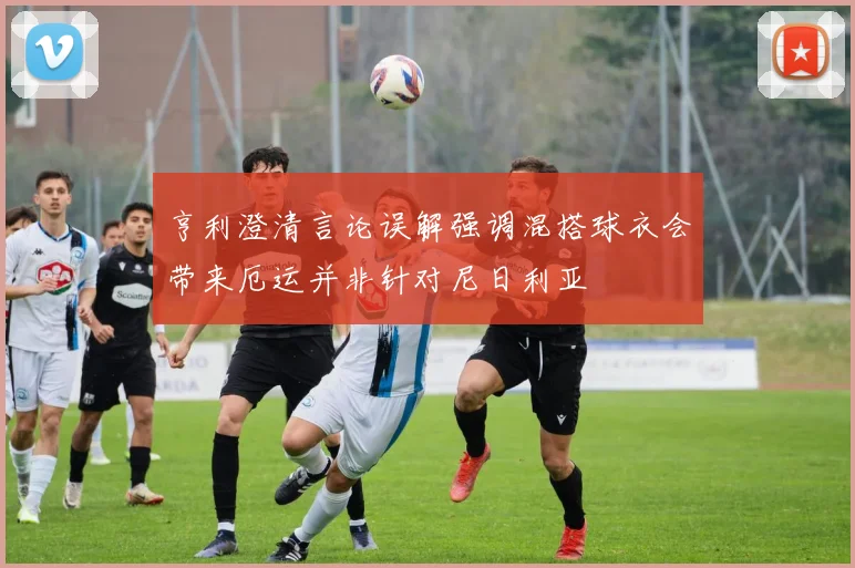 亨利澄清言论误解强调混搭球衣会带来厄运并非针对尼日利亚