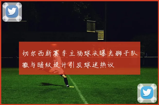 切尔西新赛季主场球衣曝光狮子队徽与暗纹设计引发球迷热议
