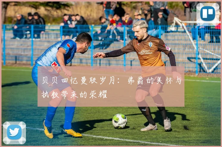 贝贝回忆曼联岁月：弗爵的关怀与执教带来的荣耀