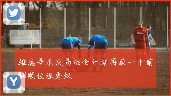 雄鹿寻求交易机会计划再获一个前20顺位选秀权