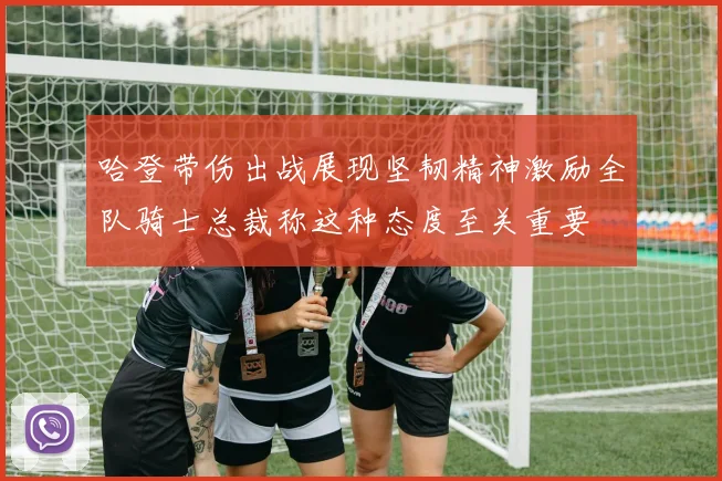 哈登带伤出战展现坚韧精神激励全队骑士总裁称这种态度至关重要