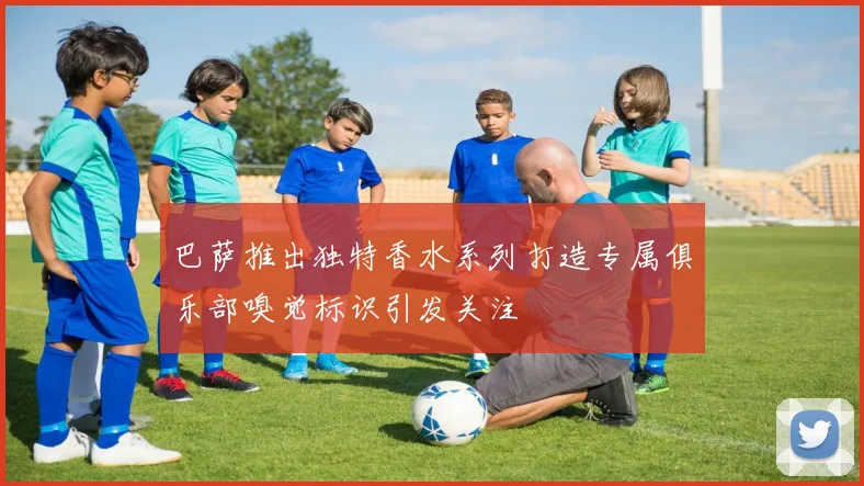 巴萨推出独特香水系列打造专属俱乐部嗅觉标识引发关注