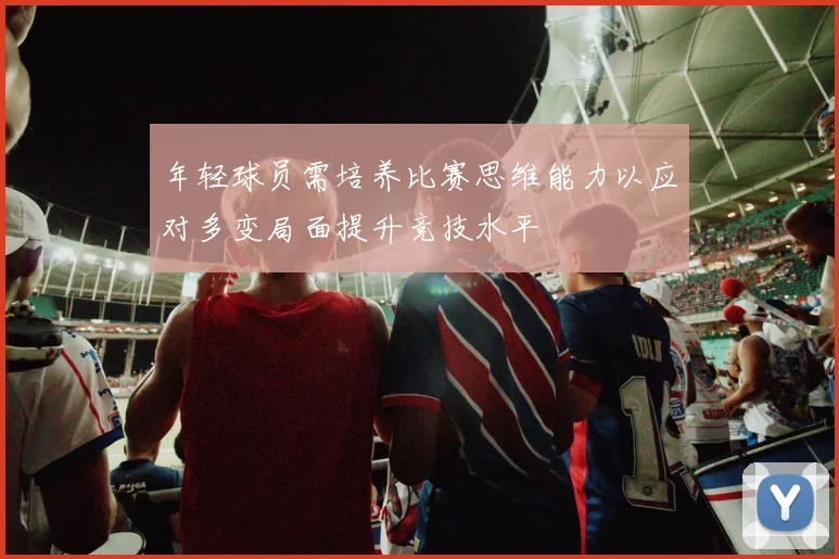 年轻球员需培养比赛思维能力以应对多变局面提升竞技水平