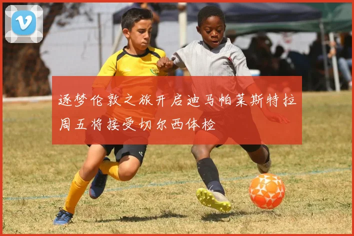 逐梦伦敦之旅开启迪马帕莱斯特拉周五将接受切尔西体检