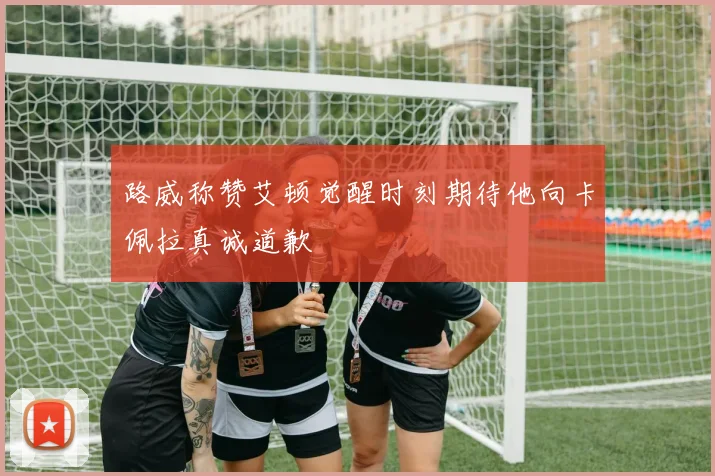 路威称赞艾顿觉醒时刻期待他向卡佩拉真诚道歉