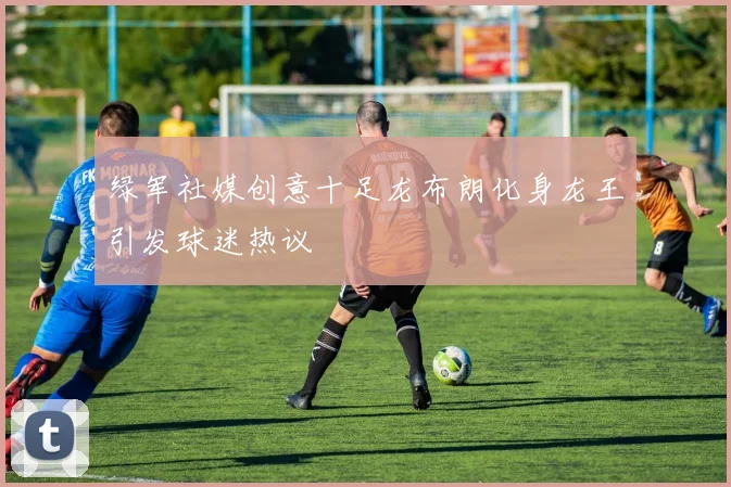 绿军社媒创意十足龙布朗化身龙王引发球迷热议