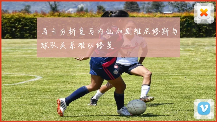 马卡分析皇马内乱加剧维尼修斯与球队关系难以修复