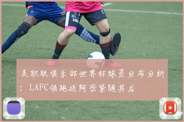 美职联俱乐部世界杯球员分布分析：LAFC领跑迈阿密紧随其后