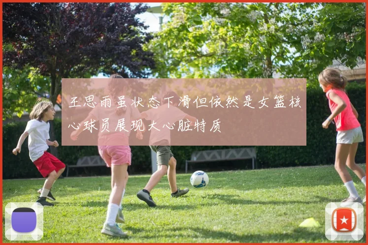 王思雨虽状态下滑但依然是女篮核心球员展现大心脏特质