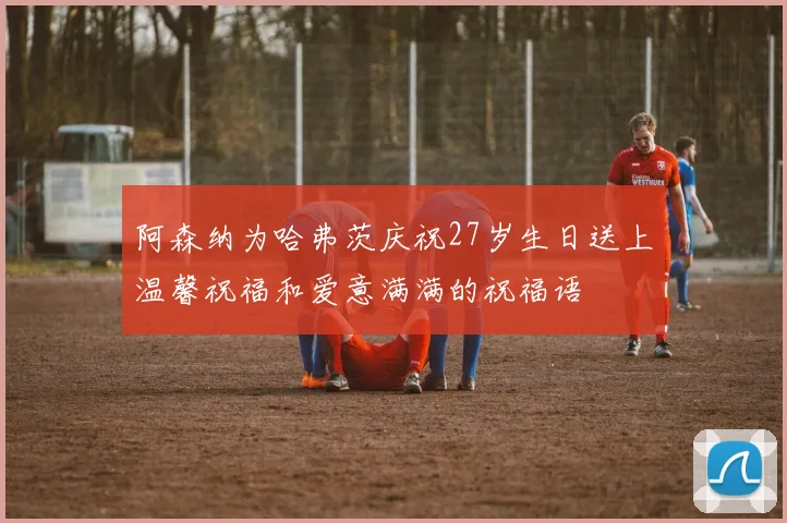 阿森纳为哈弗茨庆祝27岁生日送上温馨祝福和爱意满满的祝福语