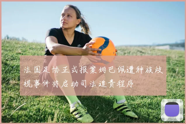 法国足协正式报案姆巴佩遭种族歧视事件将启动司法追责程序