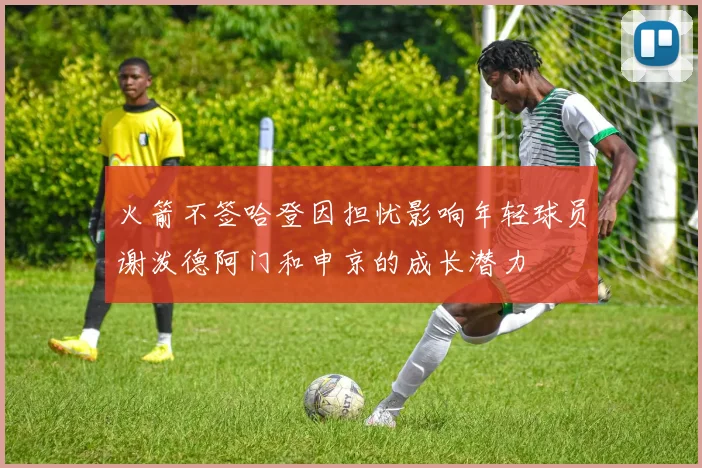 火箭不签哈登因担忧影响年轻球员谢泼德阿门和申京的成长潜力