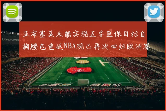 亚布塞莱未能实现五季医保目标自掏腰包重返NBA现已再次回归欧洲赛场