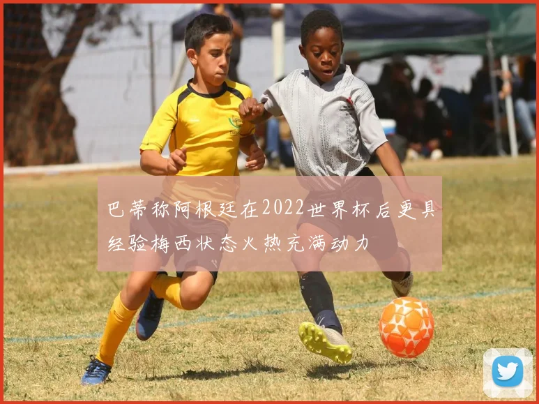 巴蒂称阿根廷在2022世界杯后更具经验梅西状态火热充满动力